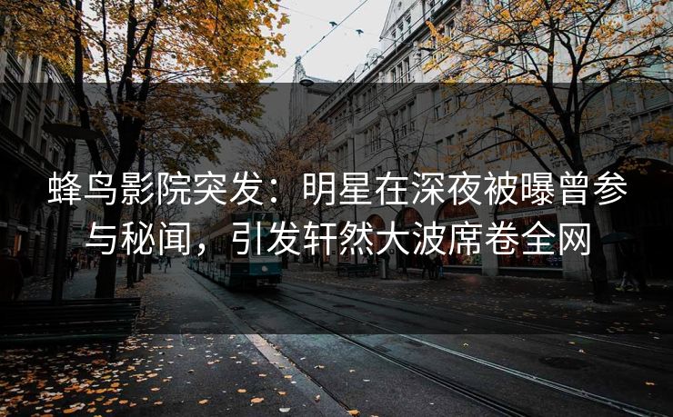 蜂鸟影院突发：明星在深夜被曝曾参与秘闻，引发轩然大波席卷全网