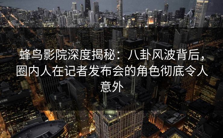 蜂鸟影院深度揭秘：八卦风波背后，圈内人在记者发布会的角色彻底令人意外
