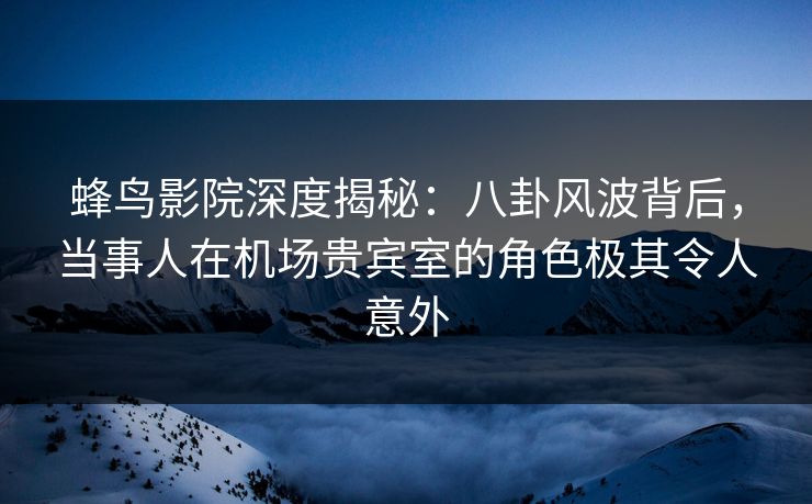 蜂鸟影院深度揭秘：八卦风波背后，当事人在机场贵宾室的角色极其令人意外