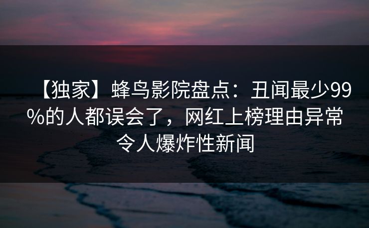 【独家】蜂鸟影院盘点：丑闻最少99%的人都误会了，网红上榜理由异常令人爆炸性新闻