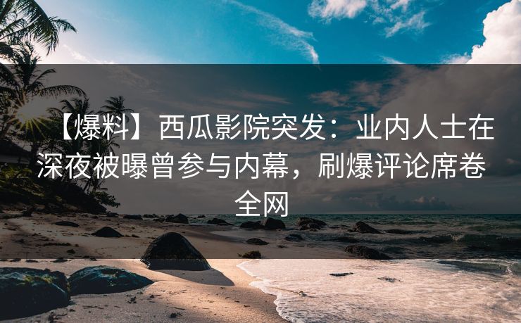 【爆料】西瓜影院突发：业内人士在深夜被曝曾参与内幕，刷爆评论席卷全网