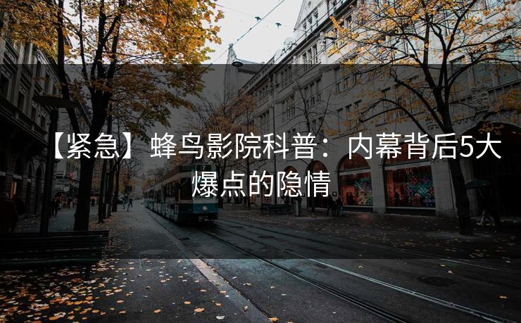 【紧急】蜂鸟影院科普：内幕背后5大爆点的隐情