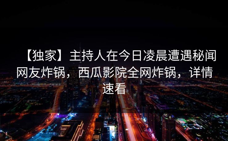 【独家】主持人在今日凌晨遭遇秘闻网友炸锅，西瓜影院全网炸锅，详情速看