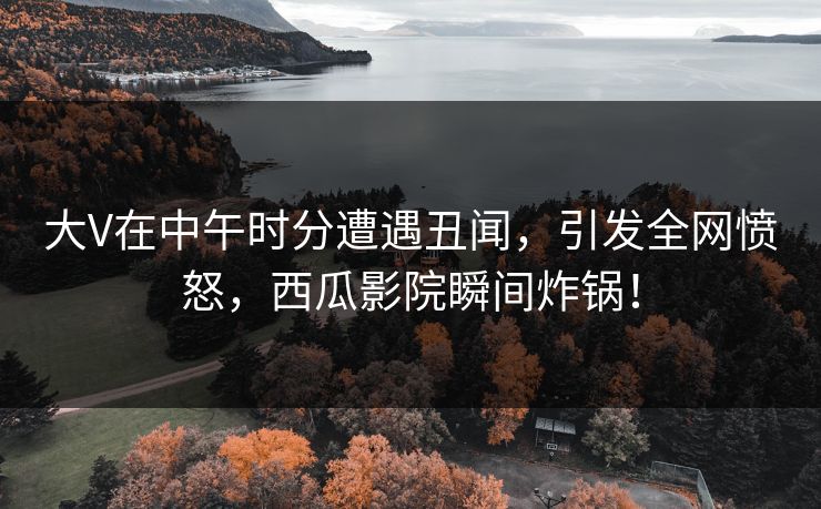 大V在中午时分遭遇丑闻,引发全网愤怒,西瓜影院瞬间炸锅! 大V在中午时分遭遇丑闻,引发全网愤怒,西瓜影院瞬间炸锅!