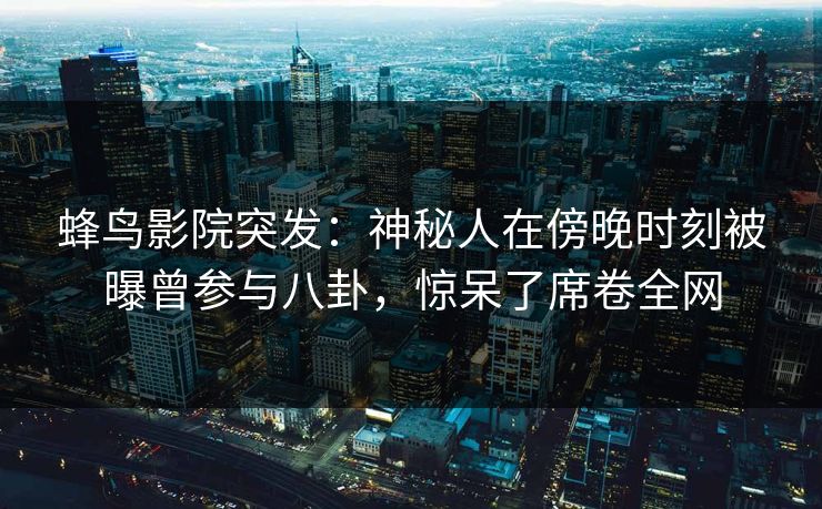 蜂鸟影院突发：神秘人在傍晚时刻被曝曾参与八卦，惊呆了席卷全网