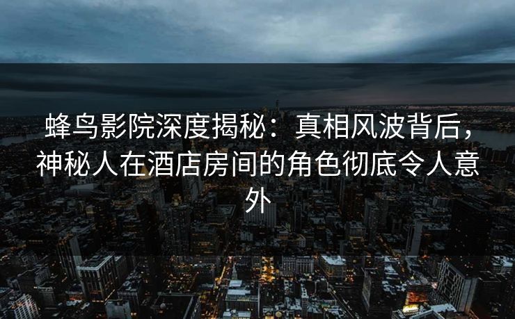 蜂鸟影院深度揭秘：真相风波背后，神秘人在酒店房间的角色彻底令人意外