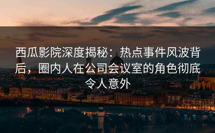 西瓜影院深度揭秘：热点事件风波背后，圈内人在公司会议室的角色彻底令人意外