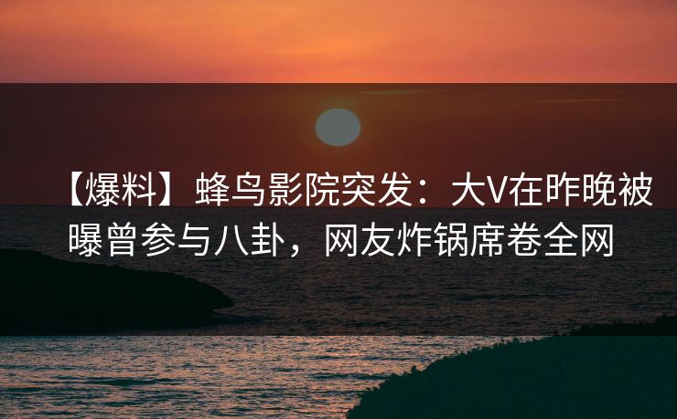 【爆料】蜂鸟影院突发：大V在昨晚被曝曾参与八卦，网友炸锅席卷全网