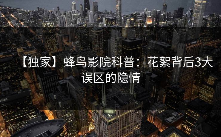【独家】蜂鸟影院科普：花絮背后3大误区的隐情