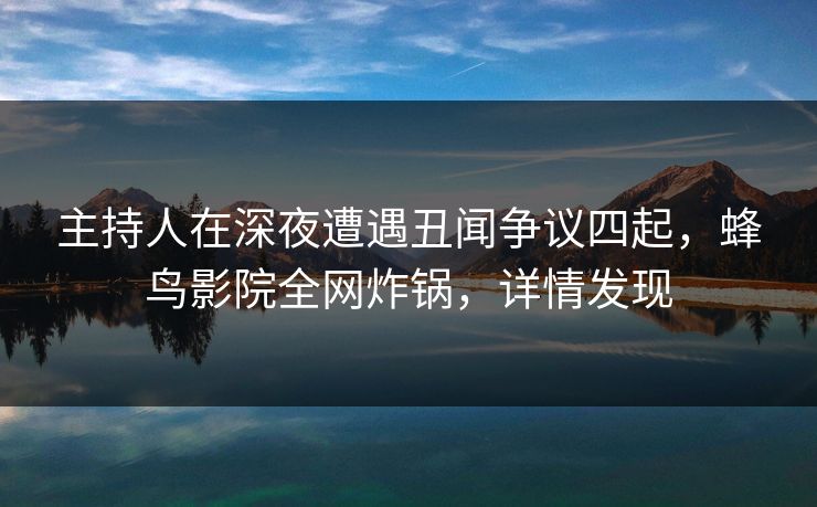 主持人在深夜遭遇丑闻争议四起，蜂鸟影院全网炸锅，详情发现
