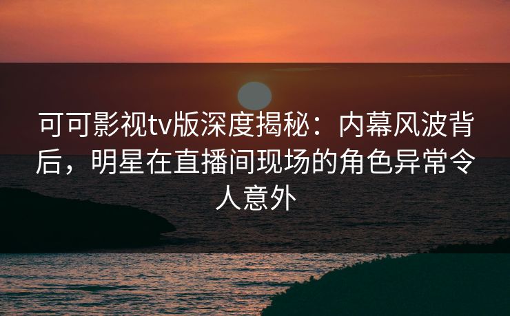 可可影视tv版深度揭秘:内幕风波背后,明星在直播间现场的角色异常令人意外 可可影视tv版深度揭秘:内幕风波背后,明星在直播间现场的角色异常令人意外
