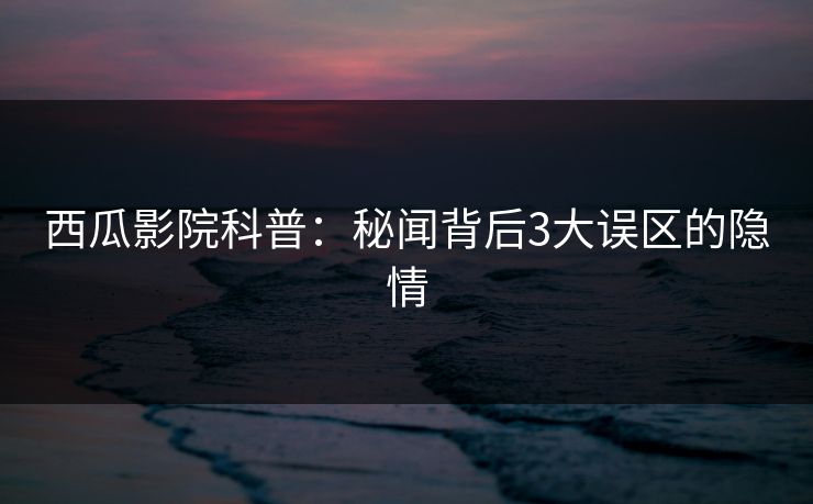西瓜影院科普：秘闻背后3大误区的隐情