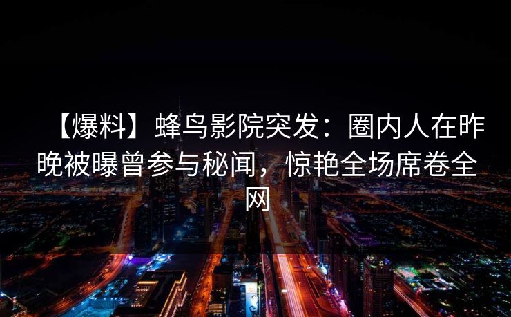 【爆料】蜂鸟影院突发：圈内人在昨晚被曝曾参与秘闻，惊艳全场席卷全网