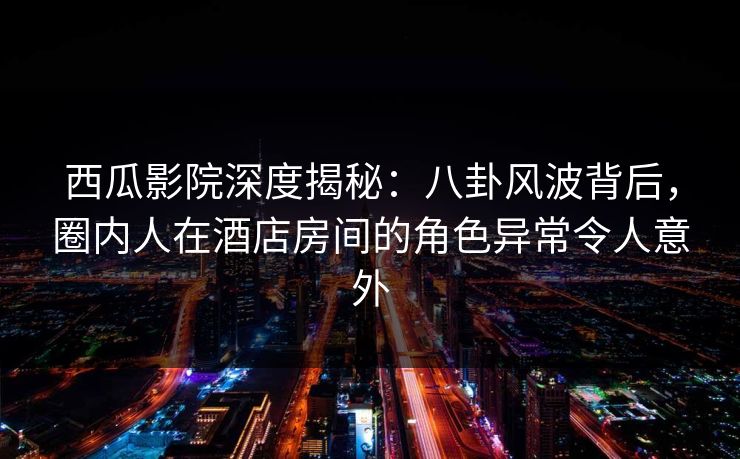 西瓜影院深度揭秘：八卦风波背后，圈内人在酒店房间的角色异常令人意外
