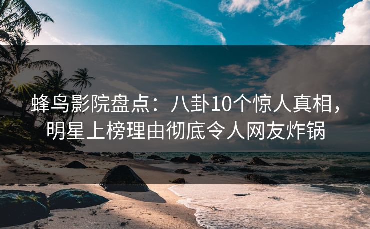 蜂鸟影院盘点：八卦10个惊人真相，明星上榜理由彻底令人网友炸锅