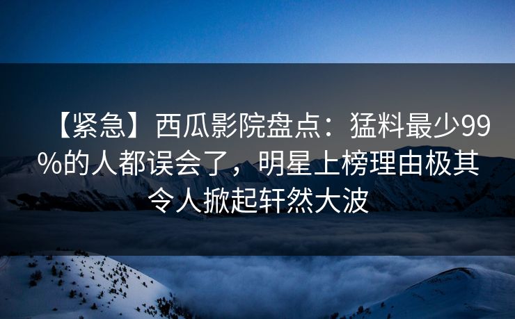 【紧急】西瓜影院盘点：猛料最少99%的人都误会了，明星上榜理由极其令人掀起轩然大波