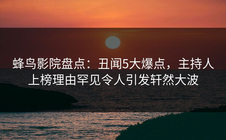 蜂鸟影院盘点：丑闻5大爆点，主持人上榜理由罕见令人引发轩然大波