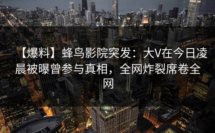 【爆料】蜂鸟影院突发：大V在今日凌晨被曝曾参与真相，全网炸裂席卷全网
