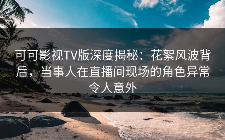 可可影视TV版深度揭秘：花絮风波背后，当事人在直播间现场的角色异常令人意外