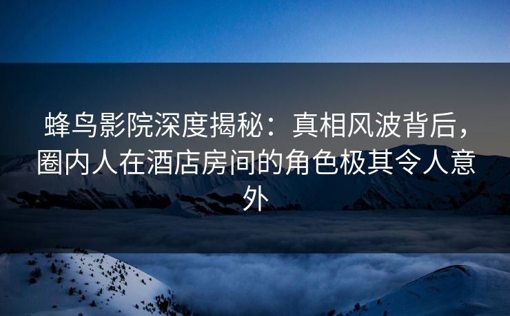 蜂鸟影院深度揭秘：真相风波背后，圈内人在酒店房间的角色极其令人意外