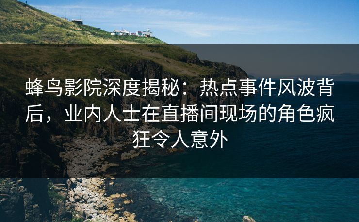 蜂鸟影院深度揭秘：热点事件风波背后，业内人士在直播间现场的角色疯狂令人意外
