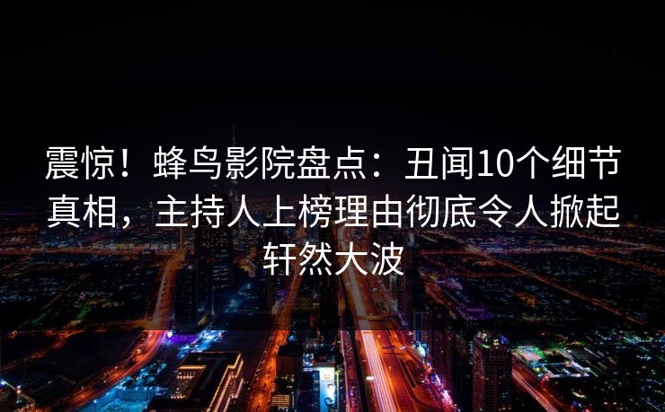 震惊!蜂鸟影院盘点:丑闻10个细节真相,主持人上榜理由彻底令人掀起轩然大波 震惊!蜂鸟影院盘点:丑闻10个细节真相,主持人上榜理由彻底令人掀起轩然大波