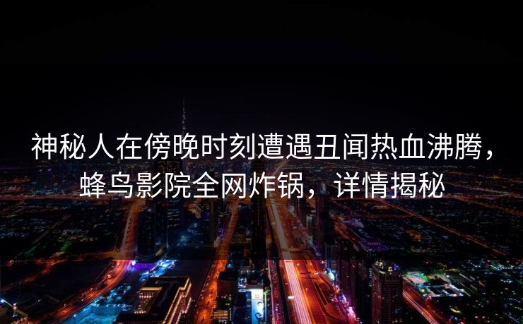 神秘人在傍晚时刻遭遇丑闻热血沸腾，蜂鸟影院全网炸锅，详情揭秘