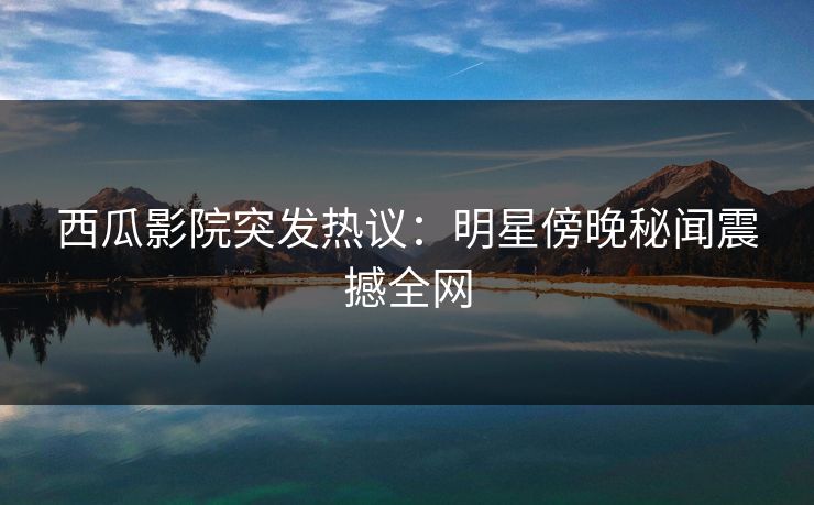 西瓜影院突发热议:明星傍晚秘闻震撼全网 西瓜影院突发热议:明星傍晚秘闻震撼全网