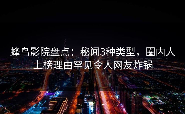 蜂鸟影院盘点:秘闻3种类型,圈内人上榜理由罕见令人网友炸锅 蜂鸟影院盘点:秘闻3种类型,圈内人上榜理由罕见令人网友炸锅
