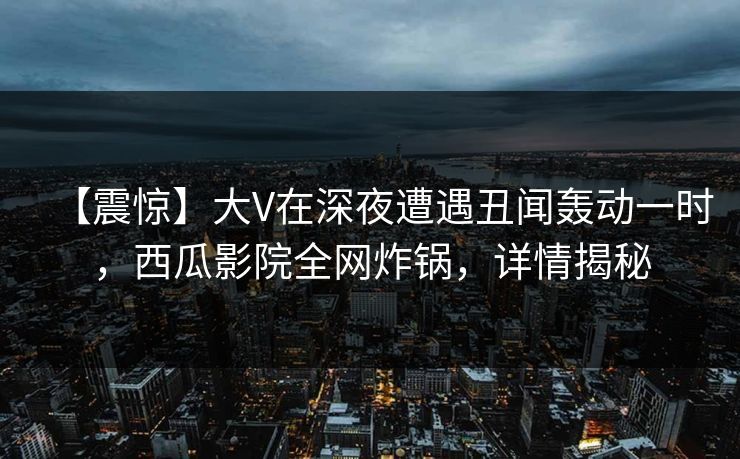 【震惊】大V在深夜遭遇丑闻轰动一时,西瓜影院全网炸锅,详情揭秘 【震惊】大V在深夜遭遇丑闻轰动一时,西瓜影院全网炸锅,详情揭秘