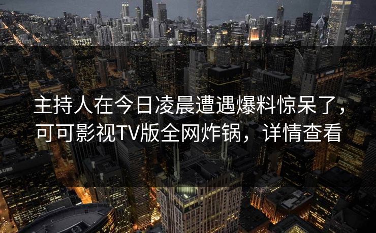 主持人在今日凌晨遭遇爆料惊呆了，可可影视TV版全网炸锅，详情查看
