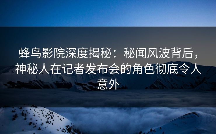蜂鸟影院深度揭秘：秘闻风波背后，神秘人在记者发布会的角色彻底令人意外