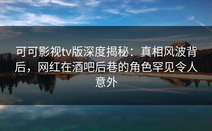 可可影视tv版深度揭秘：真相风波背后，网红在酒吧后巷的角色罕见令人意外