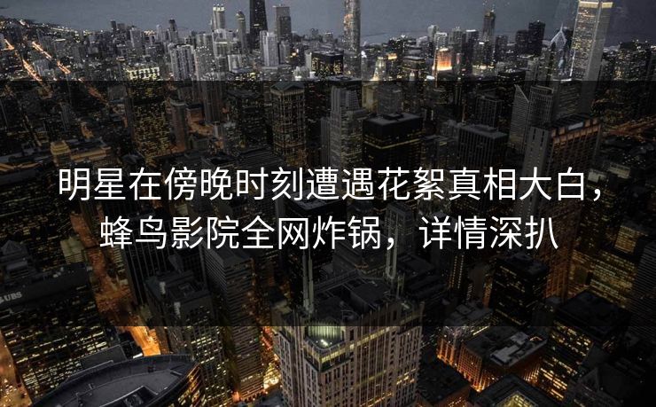 明星在傍晚时刻遭遇花絮真相大白，蜂鸟影院全网炸锅，详情深扒