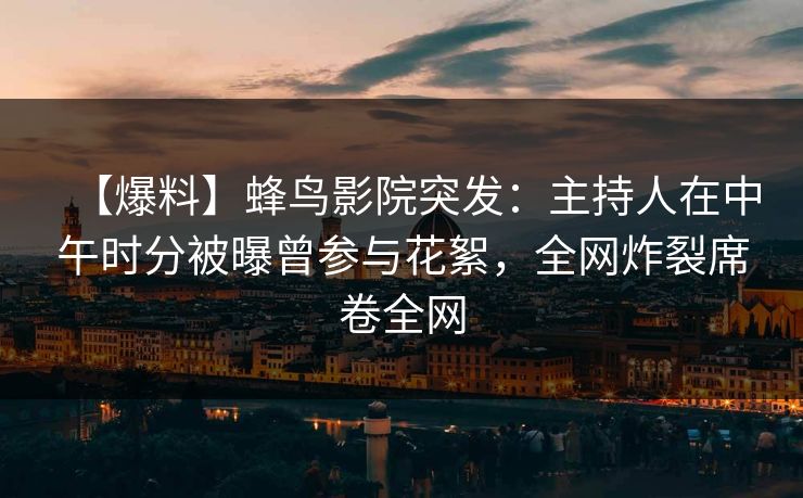 【爆料】蜂鸟影院突发：主持人在中午时分被曝曾参与花絮，全网炸裂席卷全网