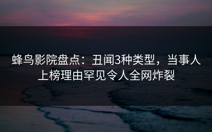 蜂鸟影院盘点：丑闻3种类型，当事人上榜理由罕见令人全网炸裂
