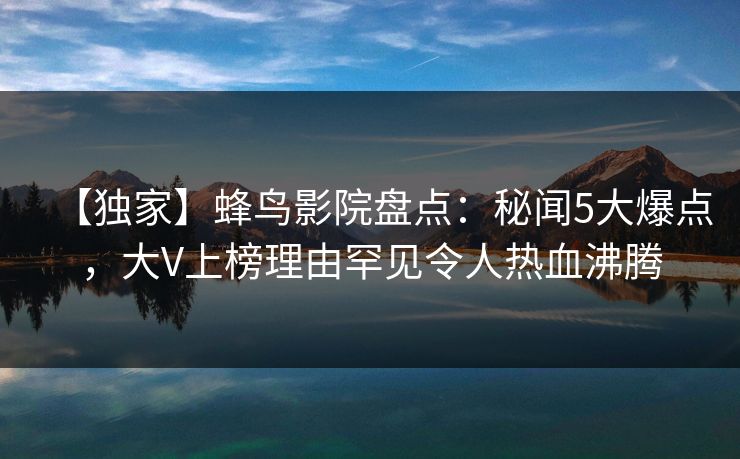 【独家】蜂鸟影院盘点:秘闻5大爆点,大V上榜理由罕见令人热血沸腾 【独家】蜂鸟影院盘点:秘闻5大爆点,大V上榜理由罕见令人热血沸腾
