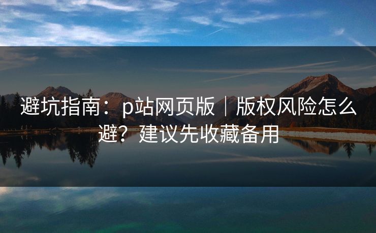避坑指南:p站网页版|版权风险怎么避?建议先收藏备用 避坑指南:p站网页版|版权风险怎么避?建议先收藏备用