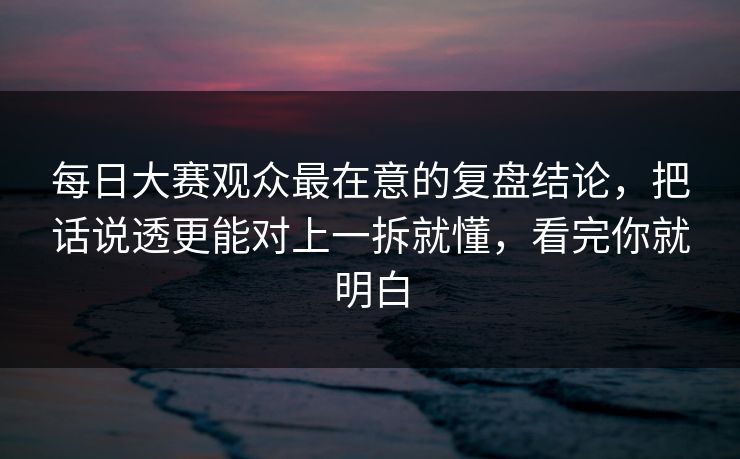 每日大赛观众最在意的复盘结论，把话说透更能对上一拆就懂，看完你就明白