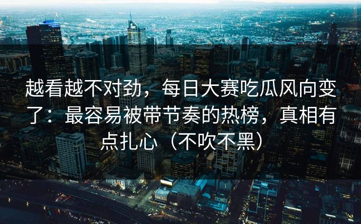 越看越不对劲，每日大赛吃瓜风向变了：最容易被带节奏的热榜，真相有点扎心（不吹不黑）