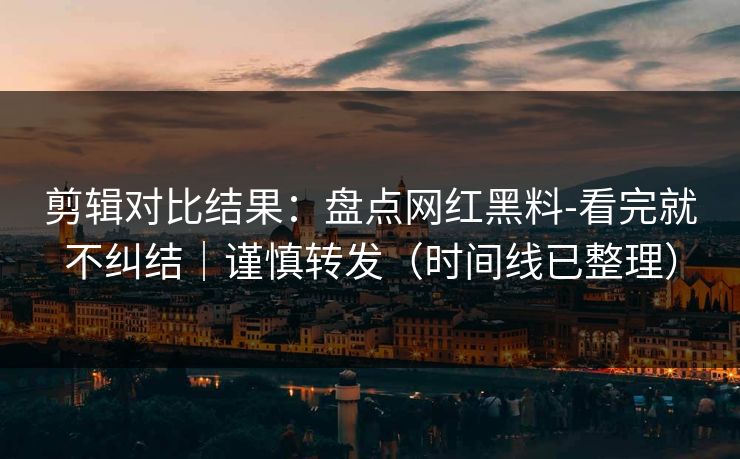 剪辑对比结果：盘点网红黑料-看完就不纠结｜谨慎转发（时间线已整理）