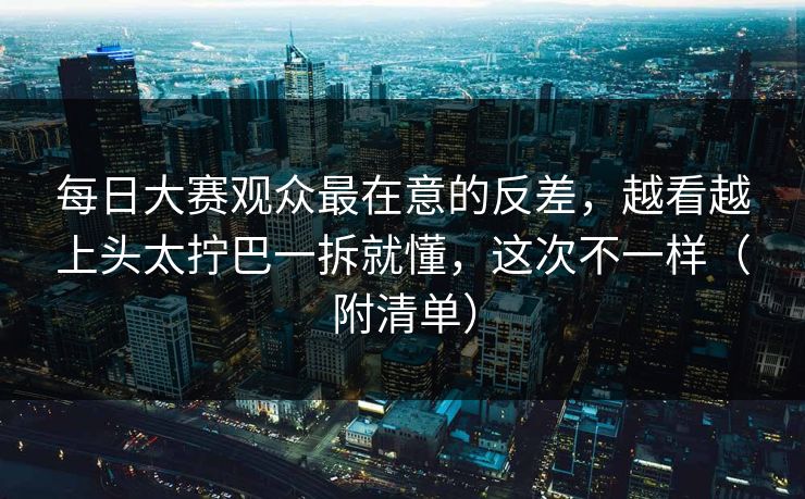 每日大赛观众最在意的反差，越看越上头太拧巴一拆就懂，这次不一样（附清单）