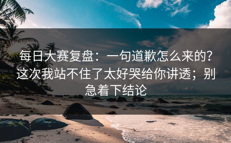 每日大赛复盘：一句道歉怎么来的？这次我站不住了太好哭给你讲透；别急着下结论