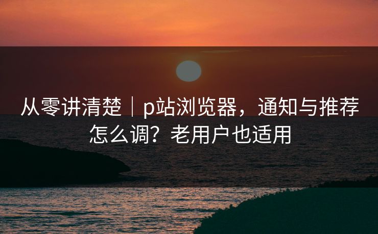 从零讲清楚｜p站浏览器，通知与推荐怎么调？老用户也适用