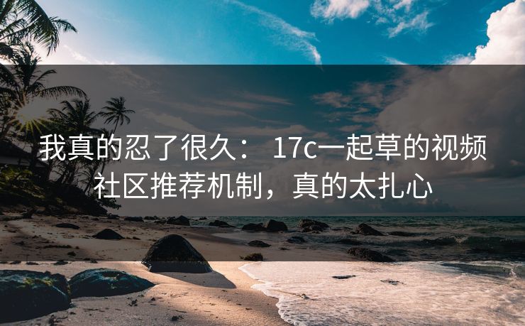我真的忍了很久： 17c一起草的视频社区推荐机制，真的太扎心