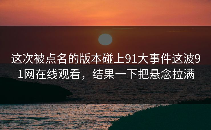 这次被点名的版本碰上91大事件这波91网在线观看，结果一下把悬念拉满