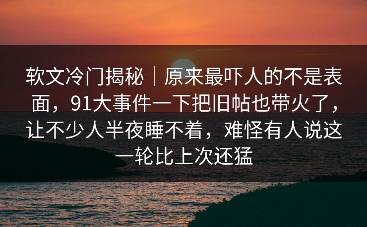 软文冷门揭秘｜原来最吓人的不是表面，91大事件一下把旧帖也带火了，让不少人半夜睡不着，难怪有人说这一轮比上次还猛