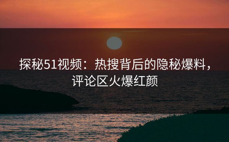 探秘51视频：热搜背后的隐秘爆料，评论区火爆红颜