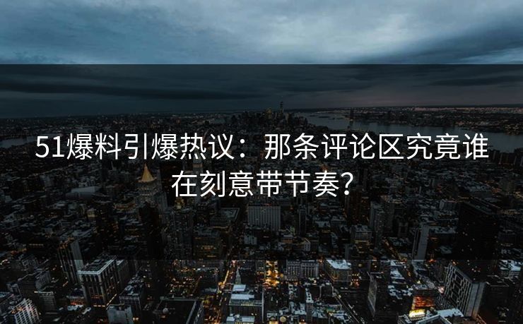 51爆料引爆热议：那条评论区究竟谁在刻意带节奏？