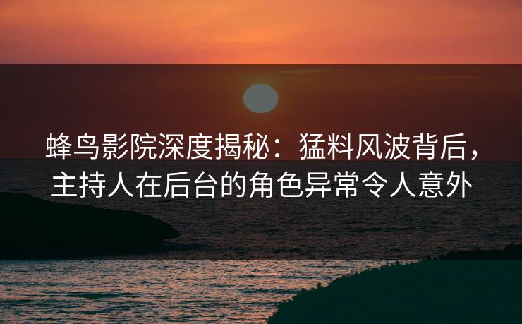 蜂鸟影院深度揭秘：猛料风波背后，主持人在后台的角色异常令人意外
